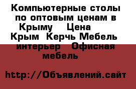 Компьютерные столы по оптовым ценам в Крыму. › Цена ­ 1 - Крым, Керчь Мебель, интерьер » Офисная мебель   